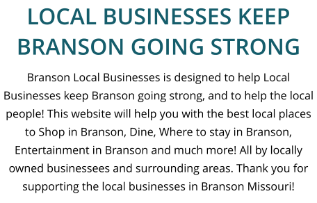 Branson Local Businesses is designed to help Local Businesses keep Branson going strong, and to help the local people! This website will help you with the best local places to Shop in Branson, Dine, Where to stay in Branson, Entertainment in Branson and much more! All by locally owned businessees and surrounding areas. Thank you for supporting the local businesses in Branson Missouri! LOCAL BUSINESSES KEEP BRANSON GOING STRONG